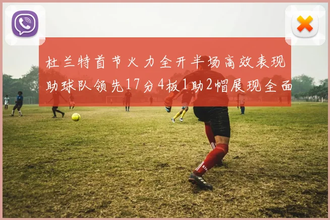 杜兰特首节火力全开半场高效表现助球队领先17分4板1助2帽展现全面能力