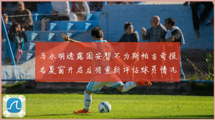 马永明透露国安暂不为斯帕吉奇报名夏窗开启后将重新评估球员情况
