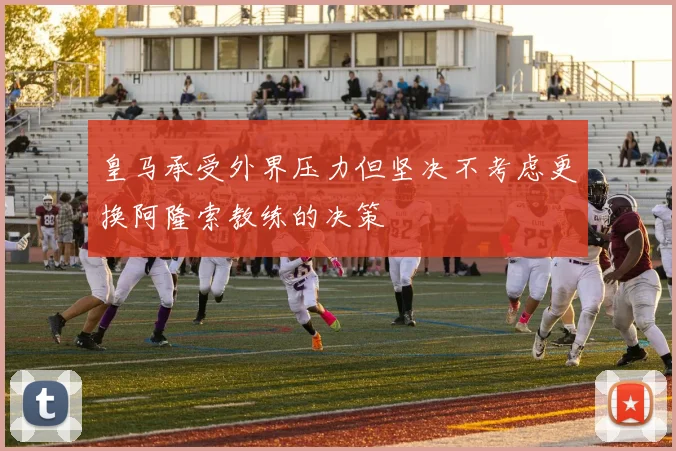 皇马承受外界压力但坚决不考虑更换阿隆索教练的决策