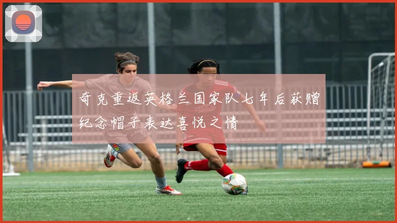奇克重返英格兰国家队七年后获赠纪念帽子表达喜悦之情