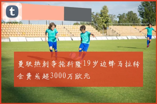 曼联热刺争抢科隆19岁边锋马拉转会费或超3000万欧元