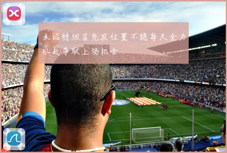 米诺特坦言先发位置不稳每天全力以赴争取上场机会