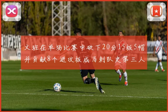 文班在单场比赛中砍下20分15板5帽并贡献8个进攻板成马刺队史第三人追平邓肯伟业