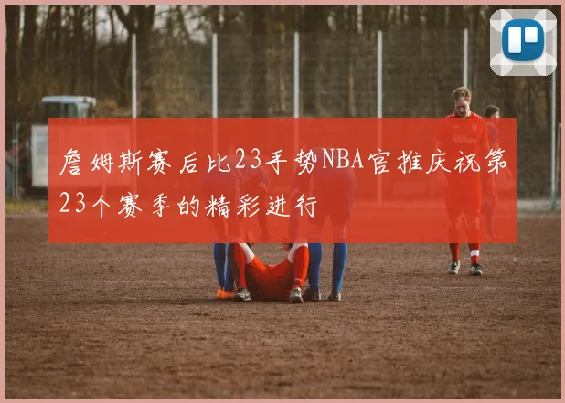 詹姆斯赛后比23手势NBA官推庆祝第23个赛季的精彩进行