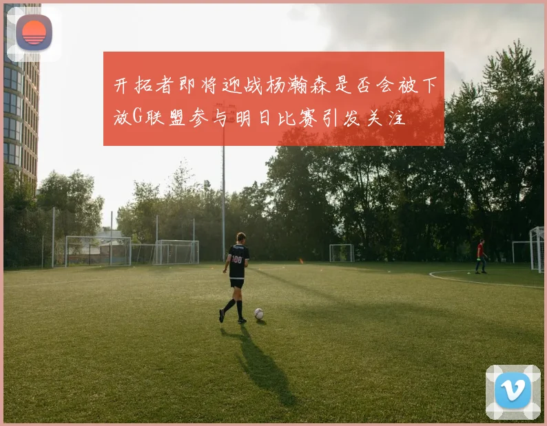 开拓者即将迎战杨瀚森是否会被下放G联盟参与明日比赛引发关注