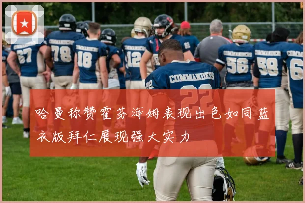 哈曼称赞霍芬海姆表现出色如同蓝衣版拜仁展现强大实力