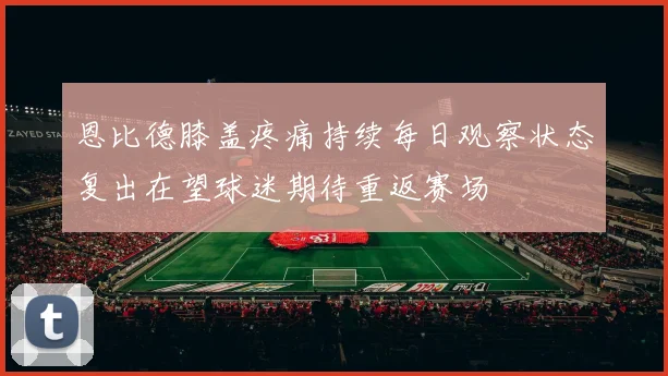 恩比德膝盖疼痛持续每日观察状态复出在望球迷期待重返赛场