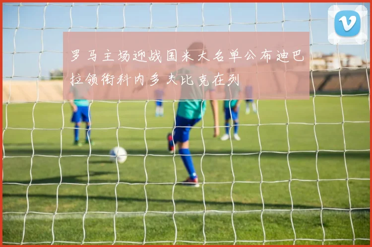 罗马主场迎战国米大名单公布迪巴拉领衔科内多夫比克在列