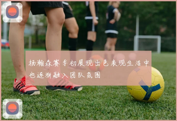 杨瀚森赛季初展现出色表现生活中也逐渐融入团队氛围