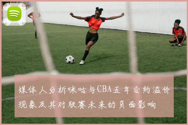 媒体人分析咪咕与CBA五年合约溢价现象及其对联赛未来的负面影响