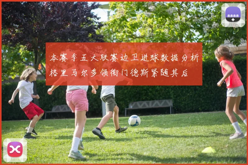 本赛季五大联赛边卫进球数据分析格里马尔多领衔门德斯紧随其后