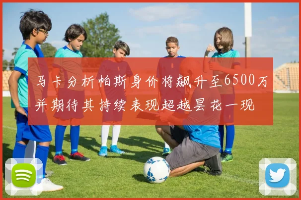 马卡分析帕斯身价将飙升至6500万并期待其持续表现超越昙花一现