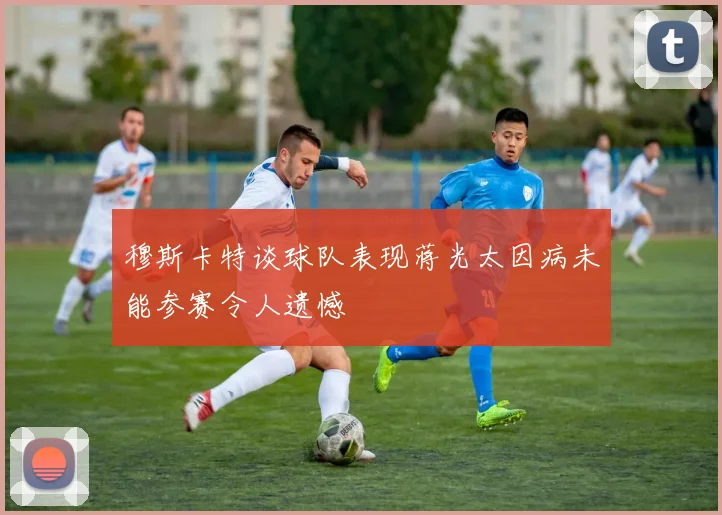 穆斯卡特谈球队表现蒋光太因病未能参赛令人遗憾