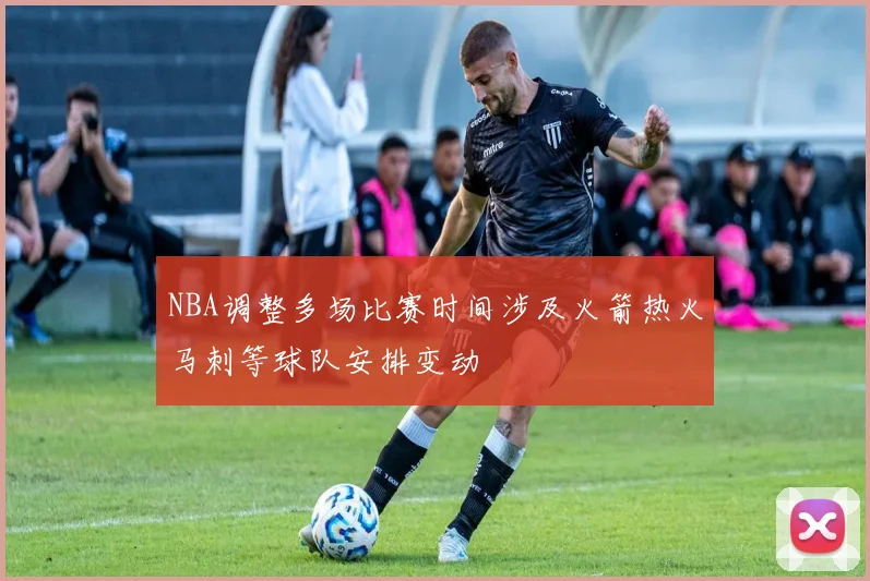NBA调整多场比赛时间涉及火箭热火马刺等球队安排变动