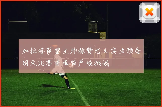 加拉塔萨雷主帅称赞尤文实力预告明天比赛将面临严峻挑战