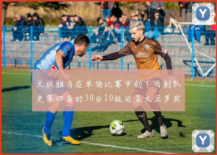 文班雅马在单场比赛中创下马刺队史第四高的30分10板记录大卫罗宾逊仍保持最多记录