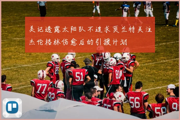 美记透露太阳队不追求莫兰特关注杰伦格林伤愈后的引援计划