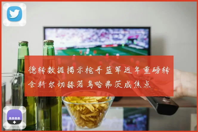 德转数据揭示枪手蓝军近年重磅转会科尔切赫若鸟哈弗茨成焦点