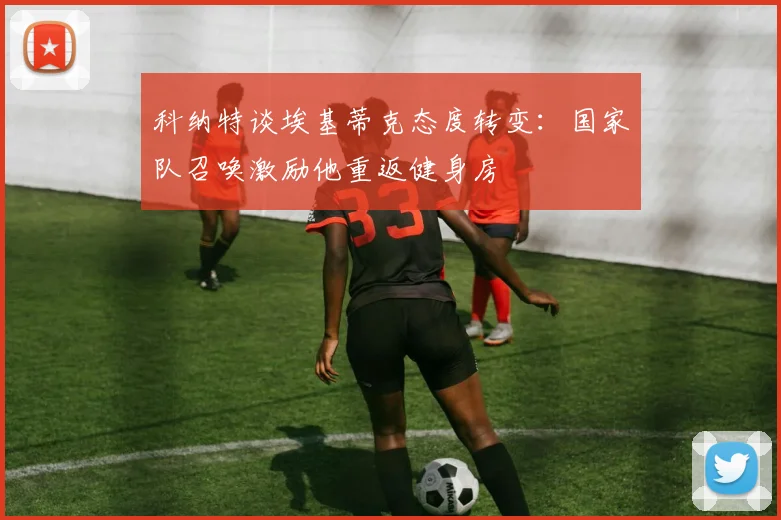 科纳特谈埃基蒂克态度转变：国家队召唤激励他重返健身房
