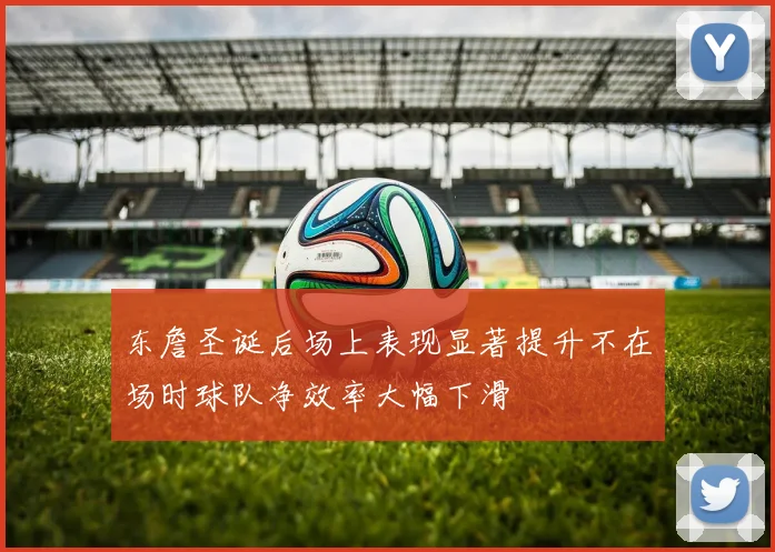 东詹圣诞后场上表现显著提升不在场时球队净效率大幅下滑
