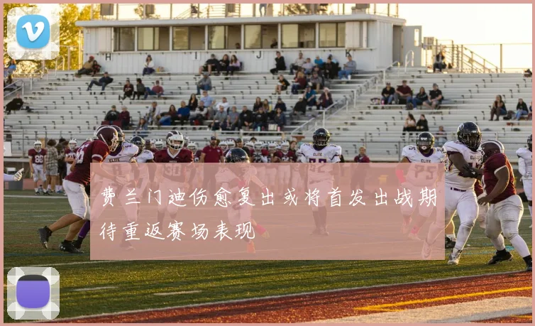 费兰门迪伤愈复出或将首发出战期待重返赛场表现