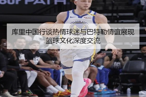 库里中国行谈热情球迷与巴特勒情谊展现篮球文化深度交流 - BOYUSPORTS